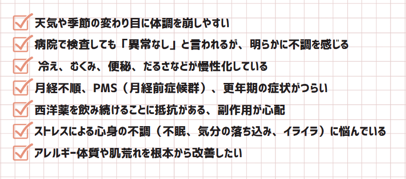 ✅天気や季節の変わり目に体調を崩しやすい
✅ 病院で検査しても「異常なし」と言われるが、明らかに不調を感じる
✅ 冷え、むくみ、便秘、だるさなどが慢性化している
✅ 月経不順、PMS（月経前症候群）、更年期の症状がつらい
✅ 西洋薬を飲み続けることに抵抗がある、副作用が心配
✅ ストレスによる心身の不調（不眠、気分の落ち込み、イライラ）に悩んでいる
✅ アレルギー体質や肌荒れを根本から改善したい